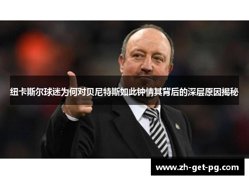 纽卡斯尔球迷为何对贝尼特斯如此钟情其背后的深层原因揭秘