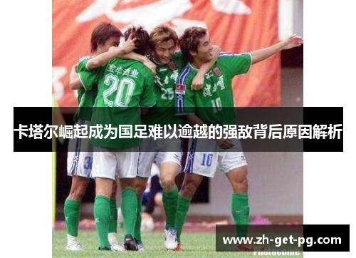 卡塔尔崛起成为国足难以逾越的强敌背后原因解析