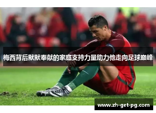 梅西背后默默奉献的家庭支持力量助力他走向足球巅峰