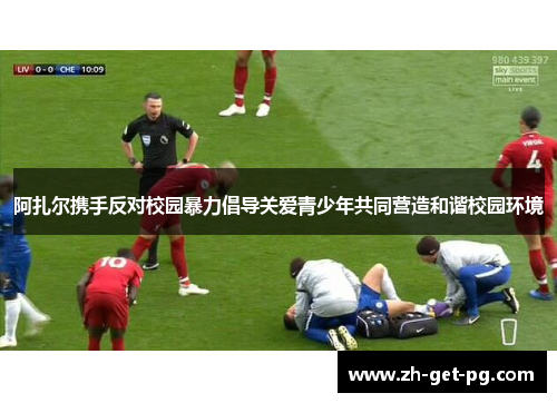 阿扎尔携手反对校园暴力倡导关爱青少年共同营造和谐校园环境 阿扎尔携手反对校园暴力倡导关爱青少年共同营造和谐校园环境