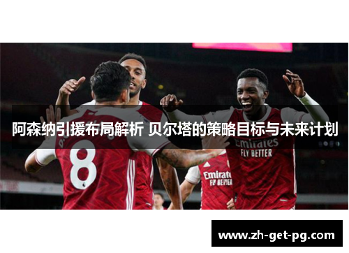 阿森纳引援布局解析 贝尔塔的策略目标与未来计划 阿森纳引援布局解析 贝尔塔的策略目标与未来计划