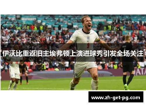 伊沃比重返旧主埃弗顿上演进球秀引发全场关注 伊沃比重返旧主埃弗顿上演进球秀引发全场关注